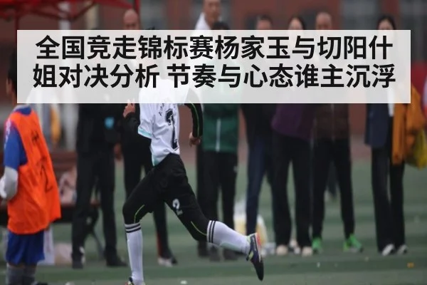 全国竞走锦标赛杨家玉与切阳什姐对决分析 节奏与心态谁主沉浮