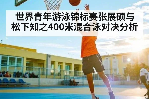 世界青年游泳锦标赛张展硕与松下知之400米混合泳对决分析